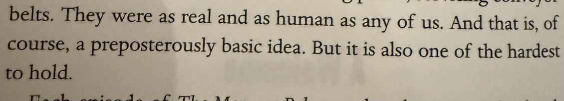 Quote: They were as real and as human as any of us. And that is, of course, a preposterously basic idea. But it is also one of the hardest to hold.