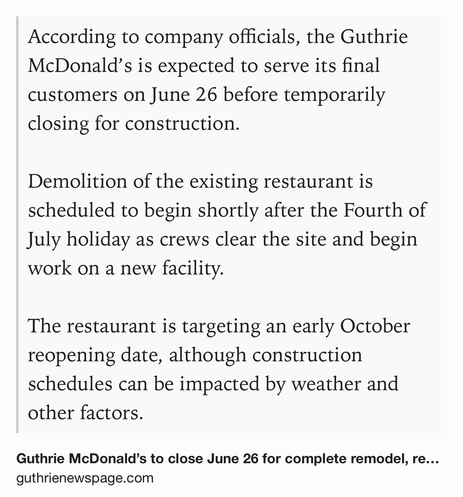 Text Shot: According to company officials, the Guthrie McDonald’s is expected to serve its final customers on June 26 before temporarily closing for construction.
Demolition of the existing restaurant is scheduled to begin shortly after the Fourth of July holiday as crews clear the site and begin work on a new facility.
The restaurant is targeting an early October reopening date, although construction schedules can be impacted by weather and other factors.